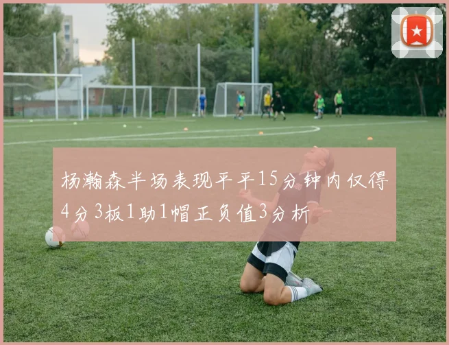 杨瀚森半场表现平平15分钟内仅得4分3板1助1帽正负值3分析