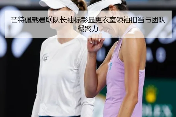芒特佩戴曼联队长袖标彰显更衣室领袖担当与团队凝聚力